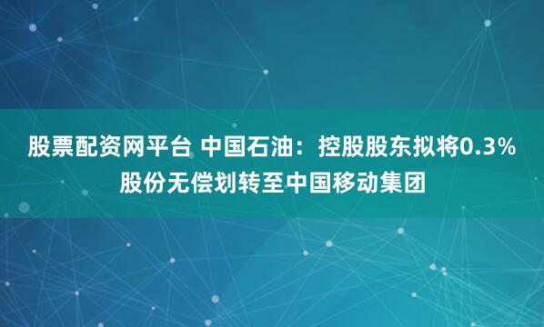 股票配资网平台 中国石油：控股股东拟将0.3%股份无偿划转至中国移动集团