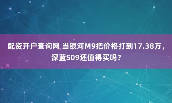 配资开户查询网 当银河M9把价格打到17.38万，深蓝S09还值得买吗？