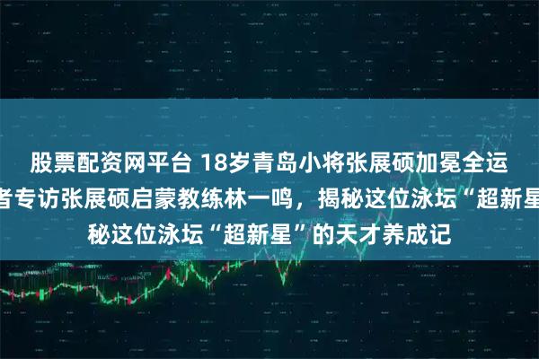 股票配资网平台 18岁青岛小将张展硕加冕全运“三金王”，记者专访张展硕启蒙教练林一鸣，揭秘这位泳坛“超新星”的天才养成记