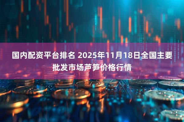 国内配资平台排名 2025年11月18日全国主要批发市场芦笋价格行情