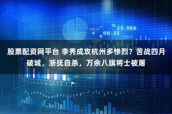 股票配资网平台 李秀成攻杭州多惨烈？苦战四月破城，浙抚自杀，万余八旗将士被屠