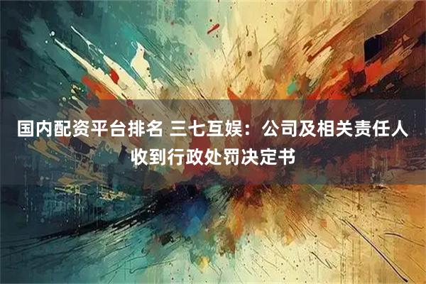 国内配资平台排名 三七互娱：公司及相关责任人收到行政处罚决定书