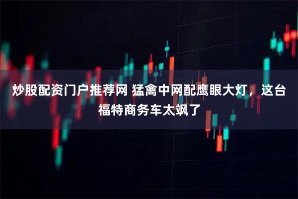 炒股配资门户推荐网 猛禽中网配鹰眼大灯，这台福特商务车太飒了