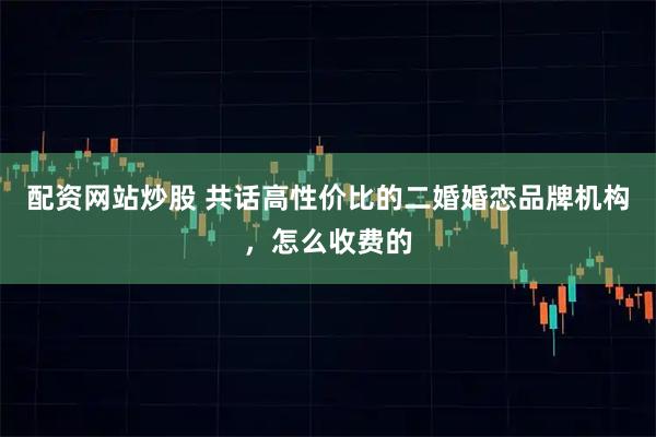配资网站炒股 共话高性价比的二婚婚恋品牌机构，怎么收费的