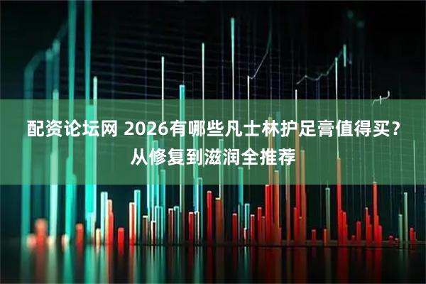 配资论坛网 2026有哪些凡士林护足膏值得买？从修复到滋润全推荐