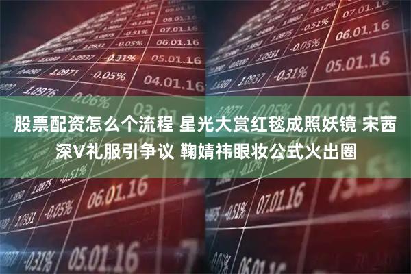 股票配资怎么个流程 星光大赏红毯成照妖镜 宋茜深V礼服引争议 鞠婧祎眼妆公式火出圈