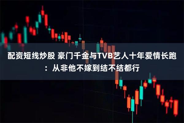 配资短线炒股 豪门千金与TVB艺人十年爱情长跑：从非他不嫁到结不结都行