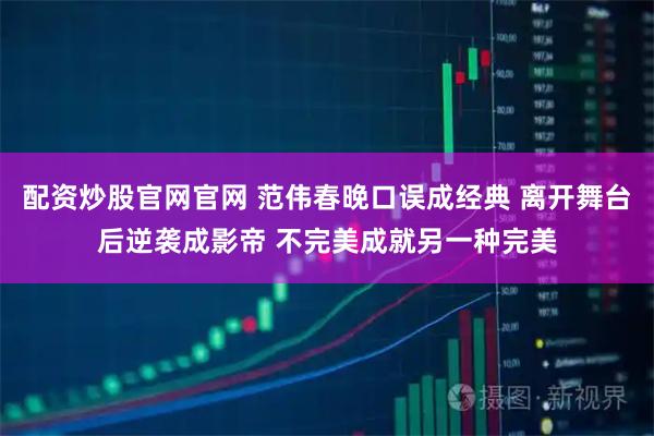 配资炒股官网官网 范伟春晚口误成经典 离开舞台后逆袭成影帝 不完美成就另一种完美