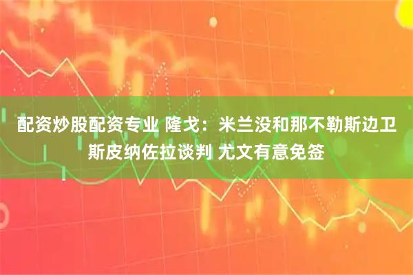 配资炒股配资专业 隆戈：米兰没和那不勒斯边卫斯皮纳佐拉谈判 尤文有意免签