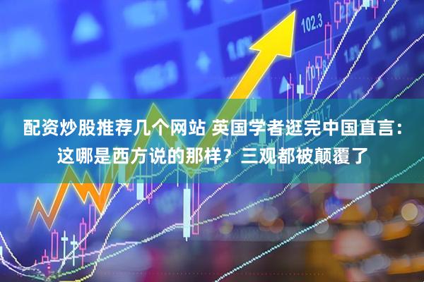 配资炒股推荐几个网站 英国学者逛完中国直言：这哪是西方说的那样？三观都被颠覆了