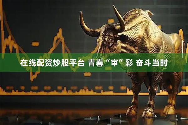 在线配资炒股平台 青春“审”彩 奋斗当时