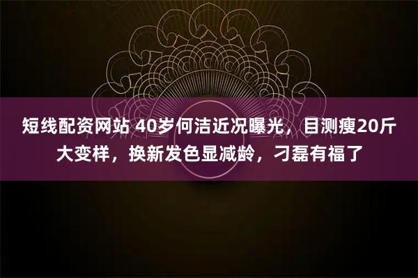 短线配资网站 40岁何洁近况曝光，目测瘦20斤大变样，换新发色显减龄，刁磊有福了